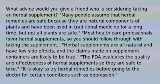 What advice would you give a friend who is considering taking an herbal supplement? "Many people assume that herbal remedies are safe because they are natural components of plants and have been used in traditional medicine for a long time, but not all plants are safe." "Most health care professionals favor herbal supplements, so you should follow through with taking the supplement." "Herbal supplements are all natural and have few side effects, and the claims made on supplement containers are likely to be true." "The FDA evaluates the quality and effectiveness of herbal supplements so they are safe to take." "It is okay to try herbal remedies before going to the doctor for certain conditions such as depression."