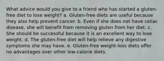 What advice would you give to a friend who has started a gluten-free diet to lose weight? a. Gluten-free diets are useful because they also help prevent cancer. b. Even if she does not have celiac disease, she will benefit from removing gluten from her diet. c. She should be successful because it is an excellent way to lose weight. d. The gluten-free diet will help relieve any digestive symptoms she may have. e. Gluten-free weight-loss diets offer no advantages over other low-calorie diets.