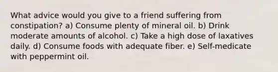 What advice would you give to a friend suffering from constipation? a) Consume plenty of mineral oil. b) Drink moderate amounts of alcohol. c) Take a high dose of laxatives daily. d) Consume foods with adequate fiber. e) Self-medicate with peppermint oil.