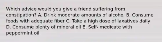 Which advice would you give a friend suffering from constipation? A. Drink moderate amounts of alcohol B. Consume foods with adequate fiber C. Take a high dose of laxatives daily D. Consume plenty of mineral oil E. Self- medicate with peppermint oil