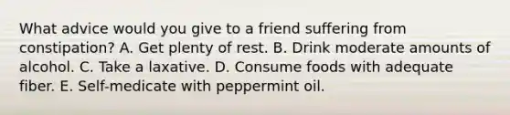 What advice would you give to a friend suffering from constipation?​ A. ​Get plenty of rest. B. ​Drink moderate amounts of alcohol. C. ​Take a laxative. D. ​Consume foods with adequate fiber. E. ​Self-medicate with peppermint oil.