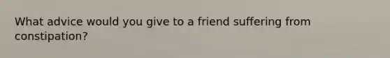 What advice would you give to a friend suffering from constipation?