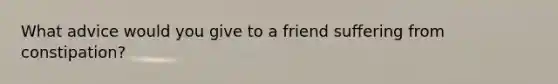 What advice would you give to a friend suffering from constipation?​