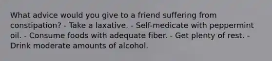 What advice would you give to a friend suffering from constipation?​ ​- Take a laxative. ​- Self-medicate with peppermint oil. - ​Consume foods with adequate fiber. ​- Get plenty of rest. ​- Drink moderate amounts of alcohol.