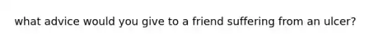 what advice would you give to a friend suffering from an ulcer?