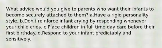 What advice would you give to parents who want their infants to become securely attached to them? a.Have a rigid personality style. b.Don't reinforce infant crying by responding whenever your child cries. c.Place children in full time day care before their first birthday. d.Respond to your infant predictably and sensitively.