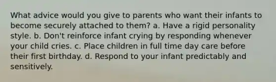 What advice would you give to parents who want their infants to become securely attached to them? a. Have a rigid personality style. b. Don't reinforce infant crying by responding whenever your child cries. c. Place children in full time day care before their first birthday. d. Respond to your infant predictably and sensitively.