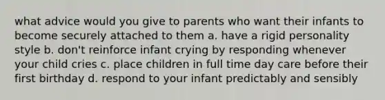 what advice would you give to parents who want their infants to become securely attached to them a. have a rigid personality style b. don't reinforce infant crying by responding whenever your child cries c. place children in full time day care before their first birthday d. respond to your infant predictably and sensibly