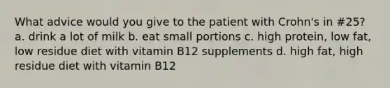 What advice would you give to the patient with Crohn's in #25? a. drink a lot of milk b. eat small portions c. high protein, low fat, low residue diet with vitamin B12 supplements d. high fat, high residue diet with vitamin B12