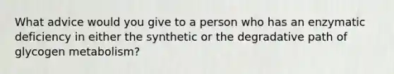 What advice would you give to a person who has an enzymatic deficiency in either the synthetic or the degradative path of glycogen metabolism?