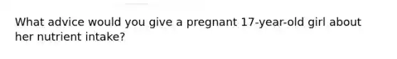 What advice would you give a pregnant 17-year-old girl about her nutrient intake?