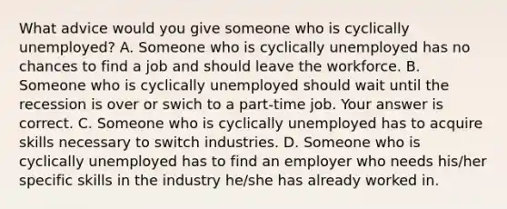 What advice would you give someone who is cyclically​ unemployed? A. Someone who is cyclically unemployed has no chances to find a job and should leave the workforce. B. Someone who is cyclically unemployed should wait until the recession is over or swich to a​ part-time job. Your answer is correct. C. Someone who is cyclically unemployed has to acquire skills necessary to switch industries. D. Someone who is cyclically unemployed has to find an employer who needs​ his/her specific skills in the industry​ he/she has already worked in.