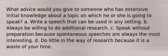 What advice would you give to someone who has extensive initial knowledge about a topic on which he or she is going to speak? a. Write a speech that can be used in any setting. b. Always be willing to do additional research. c. Speak without preparation because spontaneous speeches are always the most interesting. d. Do little in the way of research because it is a waste of your time.