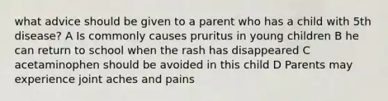 what advice should be given to a parent who has a child with 5th disease? A Is commonly causes pruritus in young children B he can return to school when the rash has disappeared C acetaminophen should be avoided in this child D Parents may experience joint aches and pains