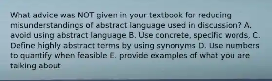 What advice was NOT given in your textbook for reducing misunderstandings of abstract language used in discussion? A. avoid using abstract language B. Use concrete, specific words, C. Define highly abstract terms by using synonyms D. Use numbers to quantify when feasible E. provide examples of what you are talking about