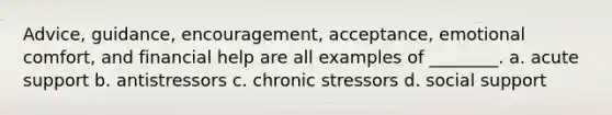 Advice, guidance, encouragement, acceptance, emotional comfort, and financial help are all examples of ________. a. acute support b. antistressors c. chronic stressors d. social support