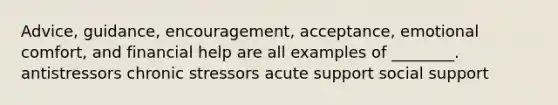 Advice, guidance, encouragement, acceptance, emotional comfort, and financial help are all examples of ________. antistressors chronic stressors acute support social support