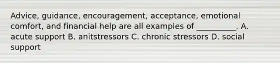 Advice, guidance, encouragement, acceptance, emotional comfort, and financial help are all examples of __________. A. acute support B. anitstressors C. chronic stressors D. social support