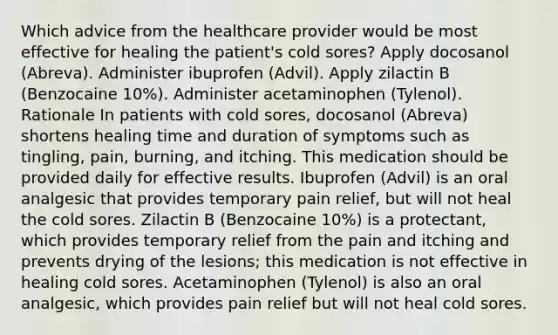 Which advice from the healthcare provider would be most effective for healing the patient's cold sores? Apply docosanol (Abreva). Administer ibuprofen (Advil). Apply zilactin B (Benzocaine 10%). Administer acetaminophen (Tylenol). Rationale In patients with cold sores, docosanol (Abreva) shortens healing time and duration of symptoms such as tingling, pain, burning, and itching. This medication should be provided daily for effective results. Ibuprofen (Advil) is an oral analgesic that provides temporary pain relief, but will not heal the cold sores. Zilactin B (Benzocaine 10%) is a protectant, which provides temporary relief from the pain and itching and prevents drying of the lesions; this medication is not effective in healing cold sores. Acetaminophen (Tylenol) is also an oral analgesic, which provides pain relief but will not heal cold sores.