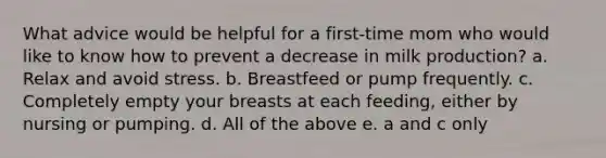 What advice would be helpful for a first-time mom who would like to know how to prevent a decrease in milk production? a. Relax and avoid stress. b. Breastfeed or pump frequently. c. Completely empty your breasts at each feeding, either by nursing or pumping. d. All of the above e. a and c only