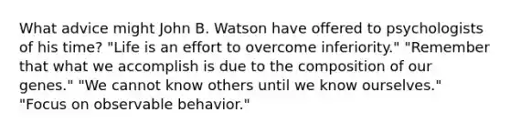 What advice might John B. Watson have offered to psychologists of his time? "Life is an effort to overcome inferiority." "Remember that what we accomplish is due to the composition of our genes." "We cannot know others until we know ourselves." "Focus on observable behavior."