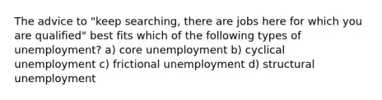 The advice to "keep searching, there are jobs here for which you are qualified" best fits which of the following types of unemployment? a) core unemployment b) cyclical unemployment c) frictional unemployment d) structural unemployment