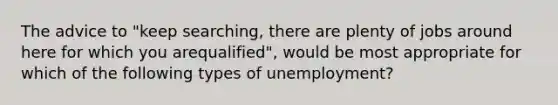 The advice to "keep searching, there are plenty of jobs around here for which you arequalified", would be most appropriate for which of the following types of unemployment?