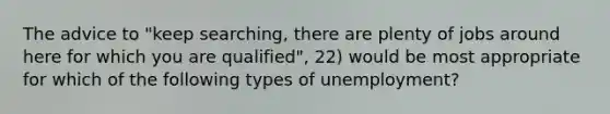 The advice to "keep searching, there are plenty of jobs around here for which you are qualified", 22) would be most appropriate for which of the following types of unemployment?