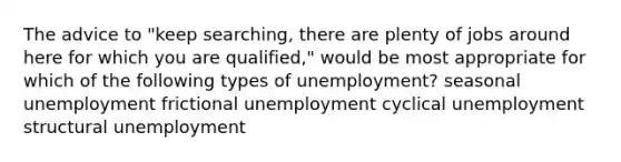 The advice to "keep searching, there are plenty of jobs around here for which you are qualified," would be most appropriate for which of the following types of unemployment? seasonal unemployment frictional unemployment cyclical unemployment structural unemployment