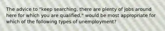 The advice to "keep searching, there are plenty of jobs around here for which you are qualified," would be most appropriate for which of the following types of unemployment?