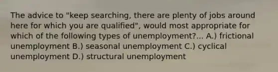 The advice to "keep searching, there are plenty of jobs around here for which you are qualified", would most appropriate for which of the following types of unemployment?... A.) frictional unemployment B.) seasonal unemployment C.) cyclical unemployment D.) structural unemployment