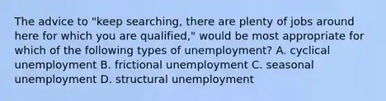 The advice to "keep searching, there are plenty of jobs around here for which you are qualified," would be most appropriate for which of the following types of unemployment? A. cyclical unemployment B. frictional unemployment C. seasonal unemployment D. structural unemployment