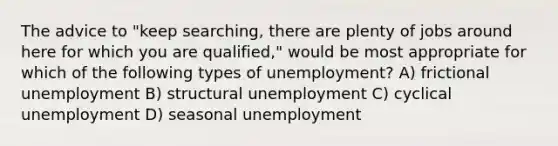 The advice to "keep searching, there are plenty of jobs around here for which you are qualified," would be most appropriate for which of the following types of unemployment? A) frictional unemployment B) structural unemployment C) cyclical unemployment D) seasonal unemployment