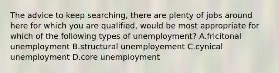 The advice to keep searching, there are plenty of jobs around here for which you are qualified, would be most appropriate for which of the following types of unemployment? A.fricitonal unemployment B.structural unemployement C.cynical unemployment D.core unemployment