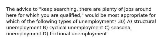 The advice to "keep searching, there are plenty of jobs around here for which you are qualified," would be most appropriate for which of the following types of unemployment? 30) A) structural unemployment B) cyclical unemployment C) seasonal unemployment D) frictional unemployment