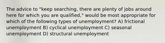 The advice to "keep searching, there are plenty of jobs around here for which you are qualified," would be most appropriate for which of the following types of unemployment? A) frictional unemployment B) cyclical unemployment C) seasonal unemployment D) structural unemployment