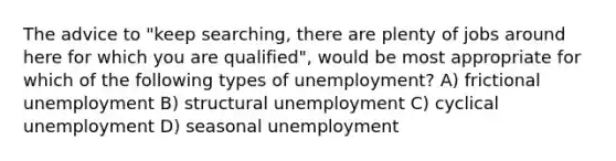 The advice to "keep searching, there are plenty of jobs around here for which you are qualified", would be most appropriate for which of the following types of unemployment? A) frictional unemployment B) structural unemployment C) cyclical unemployment D) seasonal unemployment