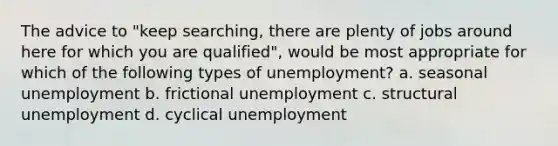 The advice to "keep searching, there are plenty of jobs around here for which you are qualified", would be most appropriate for which of the following types of unemployment? a. seasonal unemployment b. frictional unemployment c. structural unemployment d. cyclical unemployment