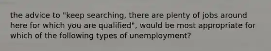 the advice to "keep searching, there are plenty of jobs around here for which you are qualified", would be most appropriate for which of the following types of unemployment?