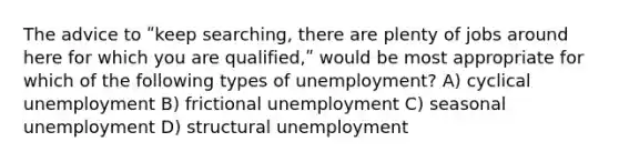 The advice to ʺkeep searching, there are plenty of jobs around here for which you are qualified,ʺ would be most appropriate for which of the following types of unemployment? A) cyclical unemployment B) frictional unemployment C) seasonal unemployment D) structural unemployment