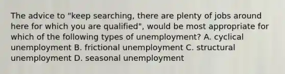 The advice to​ "keep searching, there are plenty of jobs around here for which you are​ qualified", would be most appropriate for which of the following types of​ unemployment? A. cyclical unemployment B. frictional unemployment C. structural unemployment D. seasonal unemployment