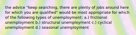 the advice "keep searching, there are plenty of jobs around here for which you are qualified" would be most appropriate for which of the following types of unemployment: a.) frictional unemployment b.) structural unemployment c.) cyclical unemployment d.) seasonal unemployment