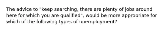 The advice to "keep searching, there are plenty of jobs around here for which you are qualified", would be more appropriate for which of the following types of unemployment?