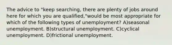 The advice to "keep searching, there are plenty of jobs around here for which you are qualified,"would be most appropriate for which of the following types of unemployment? A)seasonal unemployment. B)structural unemployment. C)cyclical unemployment. D)frictional unemployment.