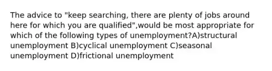 The advice to "keep searching, there are plenty of jobs around here for which you are qualified",would be most appropriate for which of the following types of unemployment?A)structural unemployment B)cyclical unemployment C)seasonal unemployment D)frictional unemployment