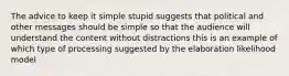 The advice to keep it simple stupid suggests that political and other messages should be simple so that the audience will understand the content without distractions this is an example of which type of processing suggested by the elaboration likelihood model