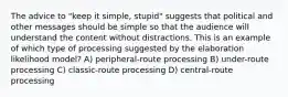 The advice to "keep it simple, stupid" suggests that political and other messages should be simple so that the audience will understand the content without distractions. This is an example of which type of processing suggested by the elaboration likelihood model? A) peripheral-route processing B) under-route processing C) classic-route processing D) central-route processing