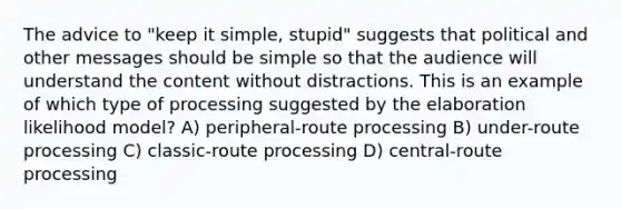 The advice to "keep it simple, stupid" suggests that political and other messages should be simple so that the audience will understand the content without distractions. This is an example of which type of processing suggested by the elaboration likelihood model? A) peripheral-route processing B) under-route processing C) classic-route processing D) central-route processing