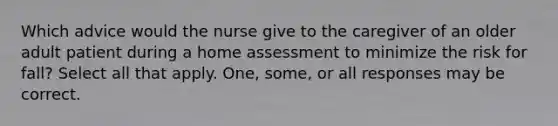 Which advice would the nurse give to the caregiver of an older adult patient during a home assessment to minimize the risk for fall? Select all that apply. One, some, or all responses may be correct.