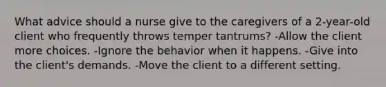 What advice should a nurse give to the caregivers of a 2-year-old client who frequently throws temper tantrums? -Allow the client more choices. -Ignore the behavior when it happens. -Give into the client's demands. -Move the client to a different setting.